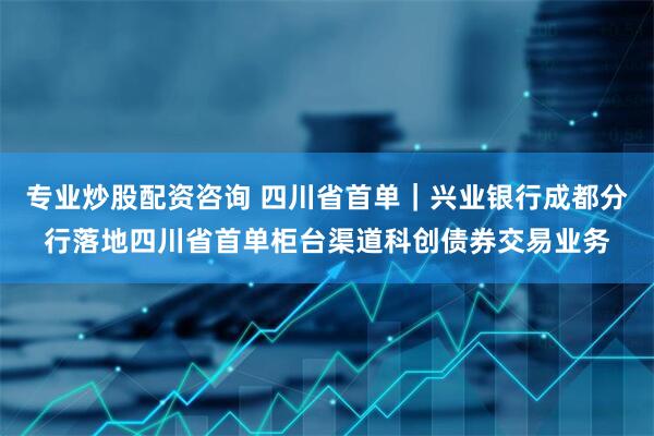 专业炒股配资咨询 四川省首单｜兴业银行成都分行落地四川省首单柜台渠道科创债券交易业务