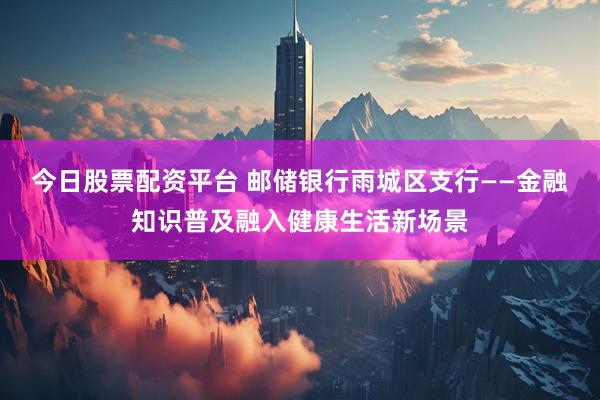 今日股票配资平台 邮储银行雨城区支行——金融知识普及融入健康生活新场景