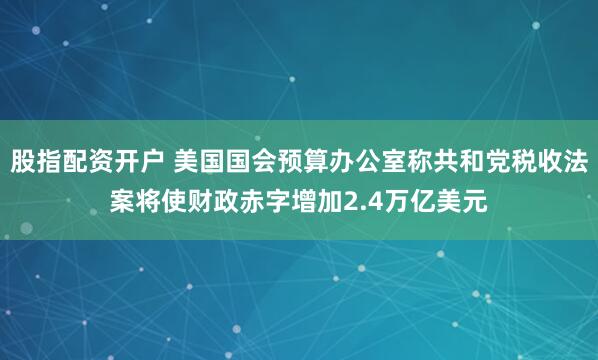 股指配资开户 美国国会预算办公室称共和党税收法案将使财政赤字增加2.4万亿美元