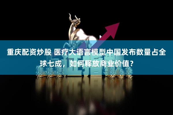 重庆配资炒股 医疗大语言模型中国发布数量占全球七成，如何释放商业价值？