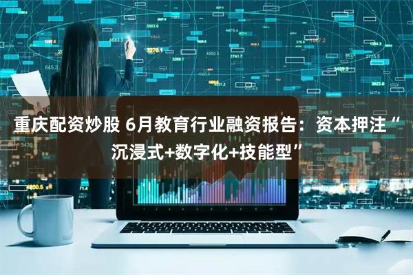 重庆配资炒股 6月教育行业融资报告：资本押注“沉浸式+数字化+技能型”