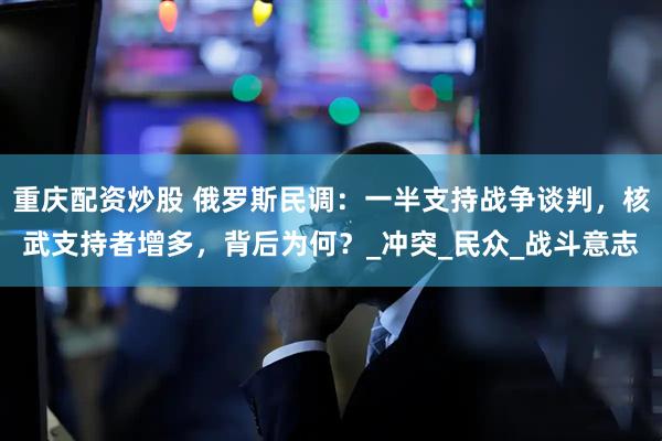 重庆配资炒股 俄罗斯民调：一半支持战争谈判，核武支持者增多，背后为何？_冲突_民众_战斗意志