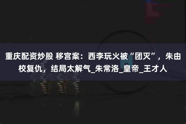 重庆配资炒股 移宫案：西李玩火被“团灭”，朱由校复仇，结局太解气_朱常洛_皇帝_王才人