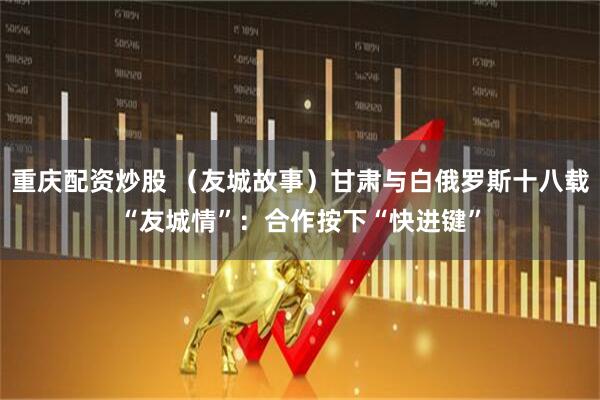 重庆配资炒股 （友城故事）甘肃与白俄罗斯十八载“友城情”：合作按下“快进键”