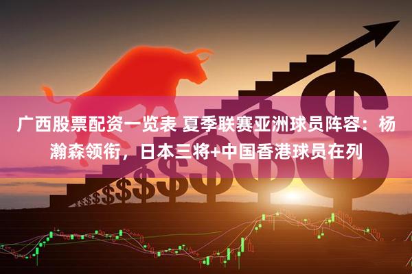 广西股票配资一览表 夏季联赛亚洲球员阵容：杨瀚森领衔，日本三将+中国香港球员在列