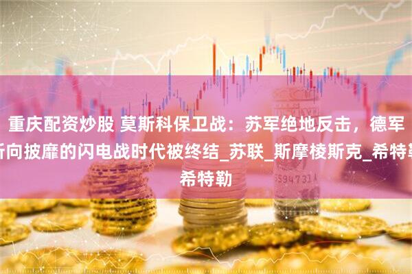 重庆配资炒股 莫斯科保卫战：苏军绝地反击，德军所向披靡的闪电战时代被终结_苏联_斯摩棱斯克_希特勒