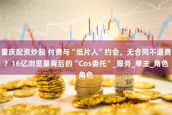 重庆配资炒股 付费与“纸片人”约会，无合同不退费？16亿浏览量背后的“Cos委托”_服务_单主_角色