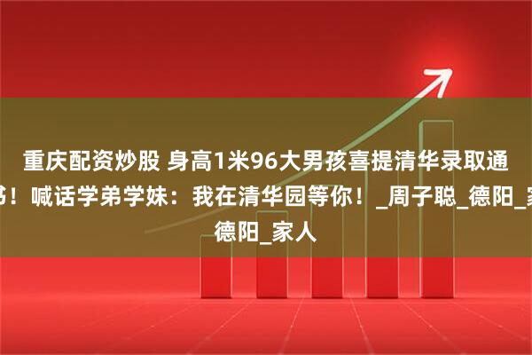 重庆配资炒股 身高1米96大男孩喜提清华录取通知书！喊话学弟学妹：我在清华园等你！_周子聪_德阳_家人