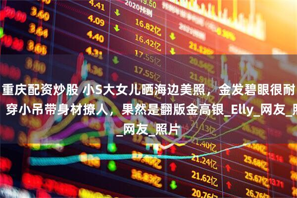 重庆配资炒股 小S大女儿晒海边美照，金发碧眼很耐看，穿小吊带身材撩人，果然是翻版金高银_Elly_网友_照片
