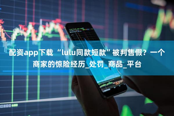 配资app下载 “lulu同款短款”被判售假？一个商家的惊险经历_处罚_商品_平台