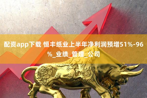 配资app下载 恒丰纸业上半年净利润预增51%-96%_业绩_管理_公司