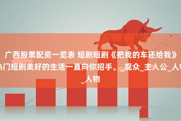 广西股票配资一览表 短剧短剧《把我的车还给我》热门短剧美好的生活一直向你招手。_观众_主人公_人物