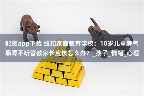 配资app下载 纽扣家庭教育学校：10岁儿童脾气暴躁不听管教家长应该怎么办？_孩子_情绪_心理