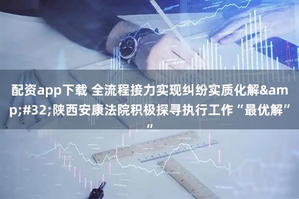 配资app下载 全流程接力实现纠纷实质化解&#32;陕西安康法院积极探寻执行工作“最优解”