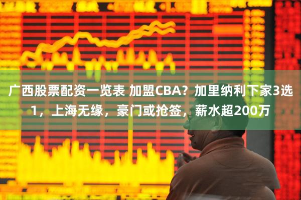 广西股票配资一览表 加盟CBA？加里纳利下家3选1，上海无缘，豪门或抢签，薪水超200万