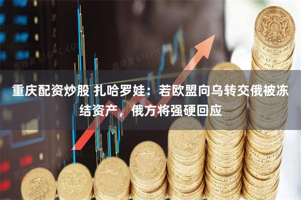 重庆配资炒股 扎哈罗娃：若欧盟向乌转交俄被冻结资产，俄方将强硬回应