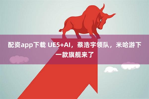 配资app下载 UE5+AI，蔡浩宇领队，米哈游下一款旗舰来了