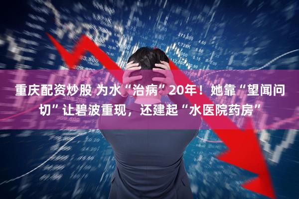重庆配资炒股 为水“治病”20年!她靠“望闻问切”让碧波重现,还建起“水医院药房”
