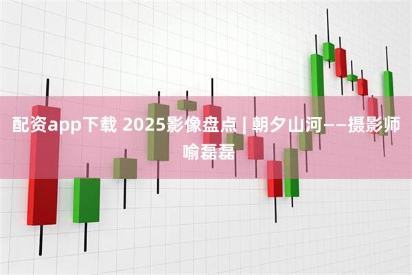 配资app下载 2025影像盘点 | 朝夕山河——摄影师 喻磊磊