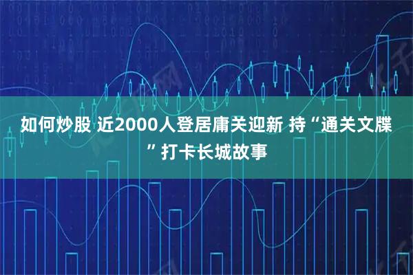 如何炒股 近2000人登居庸关迎新 持“通关文牒”打卡长城故事