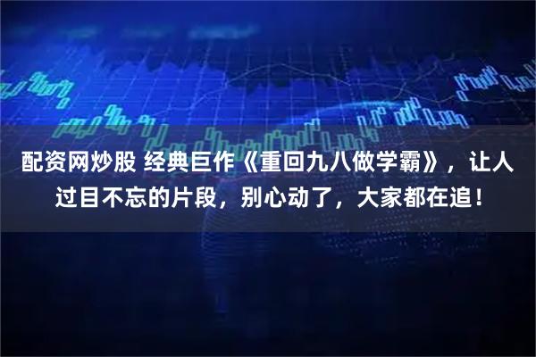 配资网炒股 经典巨作《重回九八做学霸》，让人过目不忘的片段，别心动了，大家都在追！