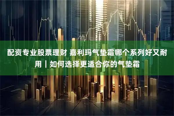 配资专业股票理财 嘉利玛气垫霜哪个系列好又耐用｜如何选择更适合你的气垫霜