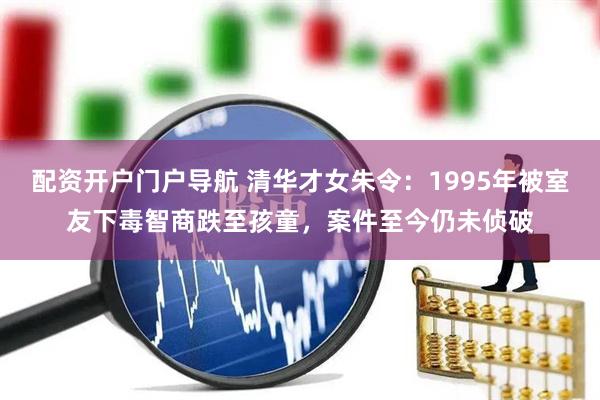 配资开户门户导航 清华才女朱令：1995年被室友下毒智商跌至孩童，案件至今仍未侦破