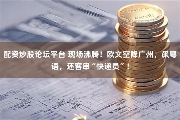 配资炒股论坛平台 现场沸腾！欧文空降广州，飙粤语，还客串“快递员”！