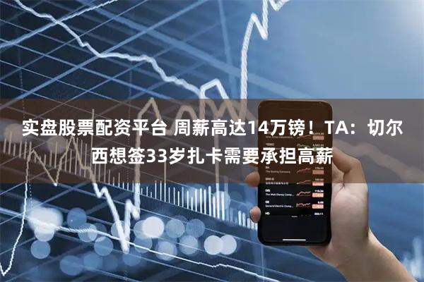 实盘股票配资平台 周薪高达14万镑！TA：切尔西想签33岁扎卡需要承担高薪