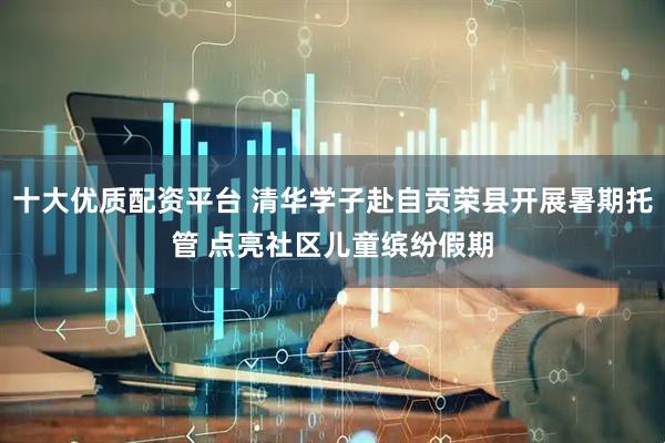 十大优质配资平台 清华学子赴自贡荣县开展暑期托管 点亮社区儿童缤纷假期