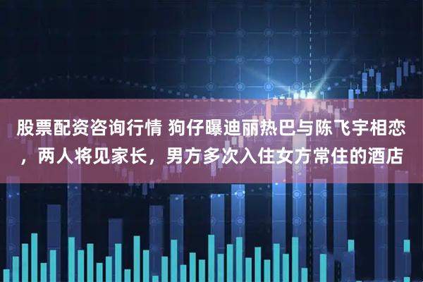 股票配资咨询行情 狗仔曝迪丽热巴与陈飞宇相恋，两人将见家长，男方多次入住女方常住的酒店