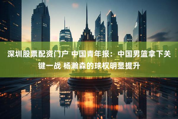深圳股票配资门户 中国青年报：中国男篮拿下关键一战 杨瀚森的球权明显提升