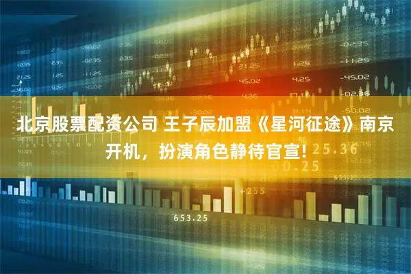 北京股票配资公司 王子辰加盟《星河征途》南京开机，扮演角色静待官宣!