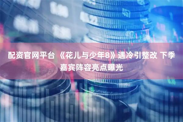 配资官网平台 《花儿与少年8》遇冷引整改 下季嘉宾阵容亮点曝光