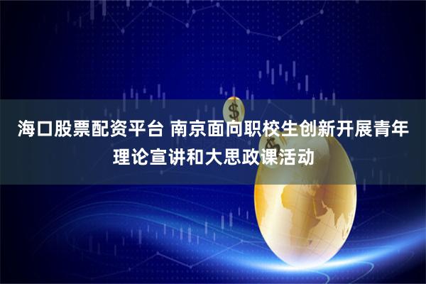 海口股票配资平台 南京面向职校生创新开展青年理论宣讲和大思政课活动